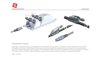 Fiber Distribution Terminals  Baren-Boym Company designed and developed fiber optic hardware and equipment. Among them are Fiber Distribution Hubs, RC(TM) Terminals and RC Drops. Fiber Distribution Hubs are used to provide connections between fiber optic cables from the central officehub electronics locations and passive optical splitters in the outside plant (OSP) environment, all installed for underground applications. The RC Terminals are used to interface between distribution cables and drop cables required in aerial and underground applications. Client - Fons Inc INDUSTRIAL 