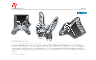 GUARDIAN Vaginal Retractor   The unique design of the GUARDIAN Vaginal Retractor™ serves a long-standing need among physicians. It has been developed to effectively control the anatomy in order to give adequate visibility and access to the complete circumference of the vagina, the perineal tissue, and cervix during gynecologic procedures. Exceptionally well suited for episiotomy and vaginal laceration repair, the GUARDIAN Vaginal Retractor™ maximizes exposure in large episiotomies, 3rd and 4th degree lacerations, and lateral sulcas tears. Its design also appeals to physicians for gynecologic operative procedures. Baren-Boym Company provided Industrial Design and Mechanical Engineering Services.  Client - Cooper Surgical Inc  MEDICAL 
