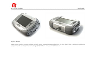 System Monitor  Baren-Boym Company provided complete Industrial Design and Mechanical Engineering for the hand held TV over IP Monitoring system. All components with complex surfaces were designed in SolidWorks using advanced techniques. INDUSTRIAL 