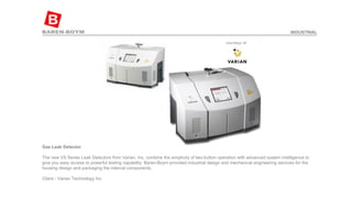 Gas Leak Detector  The new VS Series Leak Detectors from Varian, Inc. combine the simplicity of two-button operation with advanced system intelligence to give you easy access to powerful testing capability. Baren-Boym provided industrial design and mechanical engineering services for the housing design and packaging the internal components. Client - Varian Technology Inc INDUSTRIAL 
