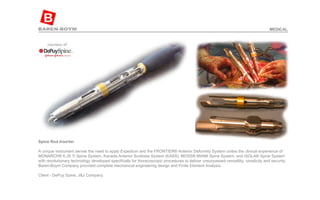 Spine Rod Inserter   A unique instrument serves the need to apply Expedium and the FRONTIER® Anterior Deformity System unites the clinical experience of MONARCH® 6.35 Ti Spine System, Kaneda Anterior Scoliosis System (KASS), MOSS® MIAMI Spine System, and ISOLA® Spine System with revolutionary technology developed specifically for thoracoscopic procedures to deliver unsurpassed versatility, simplicity and security. Baren-Boym Company provided complete mechanical engineering design and Finite Element Analysis.  Client - DePuy Spine, J&J Company  MEDICAL 