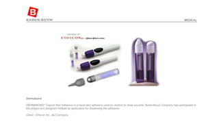 Dermabond   DERMABOND* Topical Skin Adhesive is a liquid skin adhesive used by doctors to close wounds. Baren-Boym Company has participated in the project and designed multiple tip applicators for dispensing the adhesive.  Client - Ethicon Inc, J&J Company  MEDICAL 