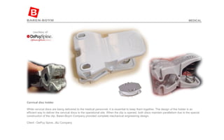 Cervical disc holder   While cervical discs are being delivered to the medical personnel, it is essential to keep them together. The design of the holder is an efficient way to deliver the cervical discs to the operational site. When the clip is opened, both discs maintain parallelism due to the special construction of the clip. Baren-Boym Company provided complete mechanical engineering design.  Client - DePuy Spine, J&J Company  MEDICAL 
