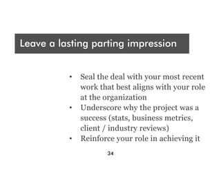 Who are you presenting t?
 A
Leave a lasting parting impression
Audience




Engage and sell, sell, sell
           •  Seal the deal with your most recent
              work that best aligns with your role
              at the organization
           •  Underscore why the project was a
              success (stats, business metrics,
              client / industry reviews)
           •  Reinforce your role in achieving it
                     34
 