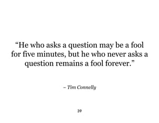 “He who asks a question may be a fool
for five minutes, but he who never asks a
     question remains a fool forever.”


               − Tim Connelly



                     39
 