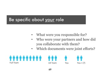 Who are you presenting t?
 A
Be specific about your role
Audience




What were your deliverables?
                   •  What were you responsible for?
                   •  Who were your partners and how did
                      you collaborate with them?
                   •  Which documents were joint efforts?


Full	
  Team	
               UX	
  Team	
     You	
     You	
  +	
  (?)	
  
	
                           	
  
                             69
 