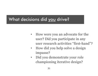 Who are you presenting t?
 A
What decisions did you drive?
Audience




What were your deliverables?
           •  How were you an advocate for the
              user? Did you participate in any
              user research activities “first-hand”?
           •  How did you help solve a design
              impasse?
           •  Did you demonstrate your role
              championing iterative design?
                      71
 