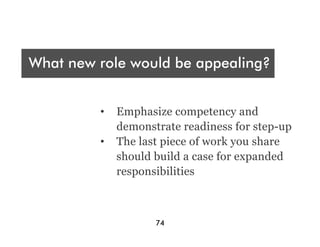 Who are you presenting t?
 A
What new role would be appealing?
Audience




What were your deliverables?
           •  Emphasize competency and
              demonstrate readiness for step-up
           •  The last piece of work you share
              should build a case for expanded
              responsibilities



                     74
 