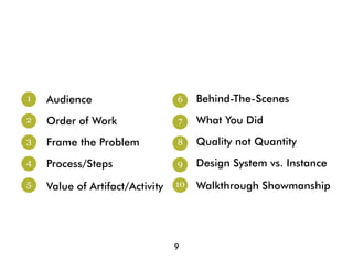 1   Audience                     6    Behind-The-Scenes
2   Order of Work                7    What You Did
3   Frame the Problem            8    Quality not Quantity
4   Process/Steps                9    Design System vs. Instance
5   Value of Artifact/Activity   10   Walkthrough Showmanship




                                 9
 
