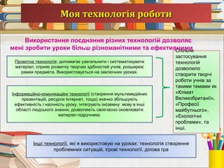 Моя технологія роботиМоя технологія роботи
Використання поєднання різних технологій дозволяє
мені зробити уроки більш різноманітними та ефективними
Проектна технологія: допомагає узагальнити і систематизувати
матеріал, сприяє розвитку творчих здібностей учнів, розширює
рамки предмета. Використовується на заключних уроках.
Інформаційно-комунікаційні технології (створення мультимедійних
презентацій, ресурси Інтернет, тощо) значно збільшують
ефективність і наочність уроку, інтегрують іноземну мову в інші
області людського знання, дозволяють своєчасно оновлювати
матеріал підручника.
Спільне
застосування
технологій
дозволило
створити творчі
роботи учнів за
такими темами як
«Клімат
Великобританії»,
«Професії
майбутнього»,
«Екологічні
проблеми», та
інші.
Інші технології, які я використовую на уроках: технологія створення
проблемних ситуацій, ігрові технології, ділова гра
 