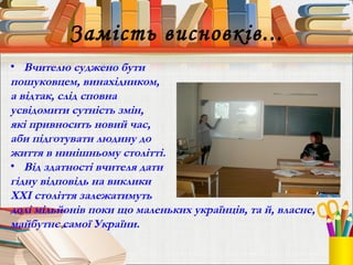 Замість висновків...
• Вчителю суджено бути
пошуковцем, винахідником,
а відтак, слід сповна
усвідомити сутність змін,
які привносить новий час,
аби підготувати людину до
життя в нинішньому столітті.
• Від здатності вчителя дати
гідну відповідь на виклики
ХХІ століття залежатимуть
долі мільйонів поки що маленьких українців, та й, власне,
майбутнє самої України.
 