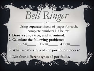 Bell Ringer
Using separate sheets of paper for each,
complete numbers 1-4 below:
1. Draw a sun, a tree, and an animal.
2. Calculate the following problems:
5 x 6=_____ 12-1=_____ 4+23=_____
3. What are the steps of the portfolio process?
4. List four different types of portfolios.
 