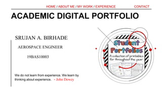 ACADEMIC DIGITAL PORTFOLIO
We do not learn from experience. We learn by
thinking about experience. - John Dewey
CONTACT
HOME / ABOUT ME / MY WORK / EXPERIENCE
SRUJAN A. BIRHADE
AEROSPACE ENGINEER
19BAS10003
 