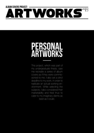 project
n. 2
RTWORKS
This project, which was part of
my undergraduate thesis, saw
me recreate a series of album
covers as if they were commis-
sioned to me. I also set a strict
deadline to my work, in order to
replicate an actual working en-
vironment. While selecting the
subjects, I also considered their
marketability and tried thus to
cater to my imaginary clients as
best as I could.
 