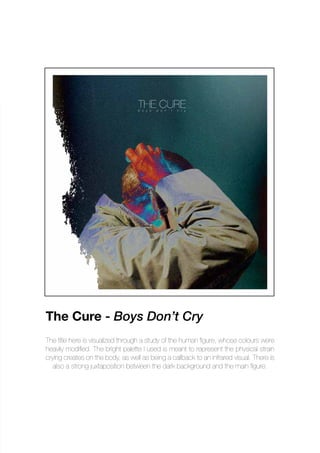 The title here is visualized through a study of the human figure, whose colours were
heavily modified. The bright palette I used is meant to represent the physical strain
crying creates on the body, as well as being a callback to an infrared visual. There is
also a strong juxtaposition between the dark background and the main figure.
The Cure - Boys Don’t Cry
 