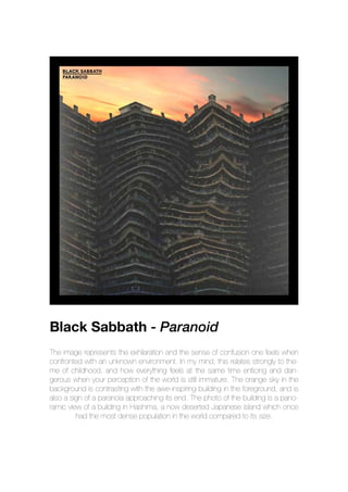 Black Sabbath - Paranoid
The image represents the exhilaration and the sense of confusion one feels when
confronted with an unknown environment. In my mind, this relates strongly to the-
me of childhood, and how everything feels at the same time enticing and dan-
gerous when your perception of the world is still immature. The orange sky in the
background is contrasting with the awe-inspiring building in the foreground, and is
also a sign of a paranoia approaching its end. The photo of the building is a pano-
ramic view of a building in Hashima, a now deserted Japanese island which once
had the most dense population in the world compared to its size.
 