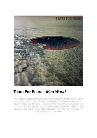 This image is a callback to the album title and the collective unconscious the band’s
synth-pop sound evocates. It features an aerial view of a mountain range peeking
through a thick layer of clouds. The focus of the image, though, is a huge hole
overlooking a galaxy. The sky and the clouds have a material feel thanks to their
thickness, which can be clearly felt by looking at the rim of the hole. Surrealism had
a strong influence on this work.
Tears For Fears - Mad World
 