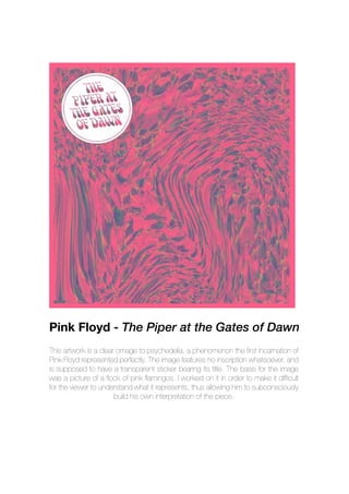 This artwork is a clear omage to psychedelia, a phenomenon the first incarnation of
Pink Floyd represented perfectly. The image features no inscription whatsoever, and
is supposed to have a transparent sticker bearing its title. The basis for the image
was a picture of a flock of pink flamingos. I worked on it in order to make it difficult
for the viewer to understand what it represents, thus allowing him to subconsciously
build his own interpretation of the piece.
Pink Floyd - The Piper at the Gates of Dawn
 