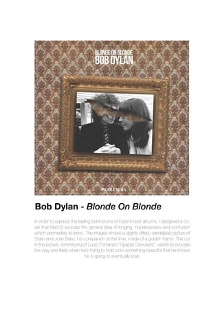 In order to express the feeling behind one of Dylan’s best albums, I designed a co-
ver that tried to evocate the general idea of longing, hopelessness and confusion
which permeates its lyrics. The images shows a slightly titlted, vandalized picture of
Dylan and Joan Baez, his companion at the time, inside of a golden frame. The cut
in the picture, reminiscing of Lucio Fontana’s “Spacial Concepts”, wants to evocate
the way one feels when he’s trying to hold onto something beautiful that he knows
he is going to eventually lose.
Bob Dylan - Blonde On Blonde
 