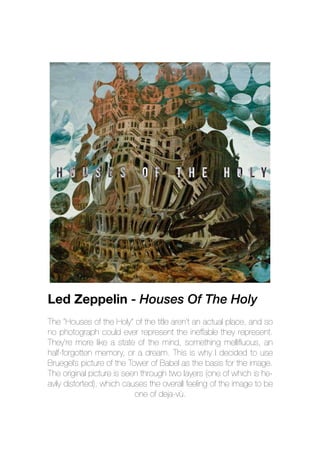The “Houses of the Holy” of the title aren’t an actual place, and so
no photograph could ever represent the ineffable they represent.
They’re more like a state of the mind, something mellifluous, an
half-forgotten memory, or a dream. This is why I decided to use
Bruegel’s picture of the Tower of Babel as the basis for the image.
The original picture is seen through two layers (one of which is he-
avily distorted), which causes the overall feeling of the image to be
one of deja-vù.
Led Zeppelin - Houses Of The Holy
 