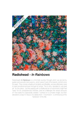 Radiohead - In Rainbows
Radiohead’s In Rainbows is a chromatic journey through which we are led by
guitars and acoustic percussions, which weren’t part of the band’s comfort zone
for years. They convey a feeling of simplicity and flexibility, and are effectively used
to paint emotional pictures through its songs. This is why I decided to use pixel
art for this piece. Just like playing with a traditional set of instruments might feel
“easy” for an unexperienced onlooker, pixel art challenges the viewer because
of how easily it’s supposedly created. I worked on a complex image, but then
decided to scrap it in favour of a detail which - if zoomed in - is reminiscing of the
“rainbows” of the title.
 
