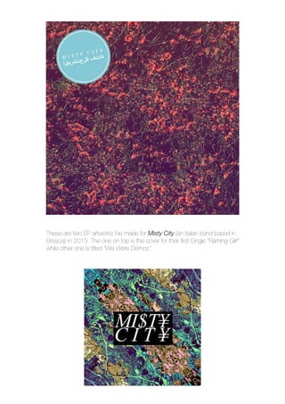 These are two EP artworks I’ve made for Misty City (an italian band based in
Brescia) in 2013. The one on top is the cover for their first Single “Flaming Girl”
while other one is titled “We Were Demos”.
 
