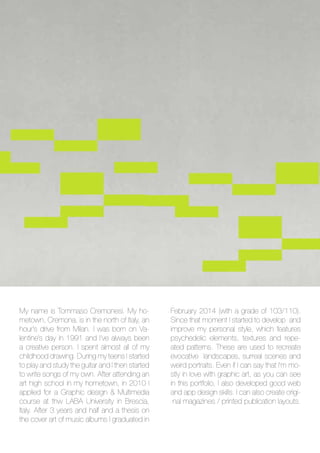 My name is Tommaso Cremonesi. My ho-
metown, Cremona, is in the north of Italy, an
hour’s drive from Milan. I was born on Va-
lentine’s day in 1991 and I’ve always been
a creative person. I spent almost all of my
childhood drawing. During my teens I started
to play and study the guitar and I then started
to write songs of my own. After attending an
art high school in my hometown, in 2010 I
applied for a Graphic design & Multimedia
course at thw LABA University in Brescia,
Italy. After 3 years and half and a thesis on
the cover art of music albums I graduated in
February 2014 (with a grade of 103/110).
Since that moment I started to develop and
improve my personal style, which features
psychedelic elements, textures and repe-
ated patterns. These are used to recreate
evocative landscapes, surreal scenes and
weird portraits. Even if I can say that I’m mo-
stly in love with graphic art, as you can see
in this portfolio, I also developed good web
and app design skills. I can also create origi-
nal magazines / printed publication layouts.
 