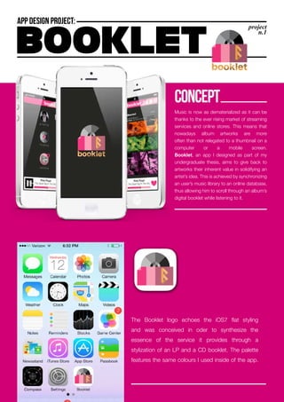 Music is now as dematerialized as it can be
thanks to the ever rising market of streaming
services and online stores. This means that
nowadays album artworks are more
often than not relegated to a thumbnail on a
computer or a mobile screen.
Booklet, an app I designed as part of my
undergraduate thesis, aims to give back to
artworks their inherent value in solidifying an
artist’s idea. This is achieved by synchronizing
an user’s music library to an online database,
thus allowing him to scroll through an album’s
digital booklet while listening to it.
concept
The Booklet logo echoes the iOS7 flat styling
and was conceived in oder to synthesize the
essence of the service it provides through a
stylization of an LP and a CD booklet. The palette
features the same colours I used inside of the app.
 