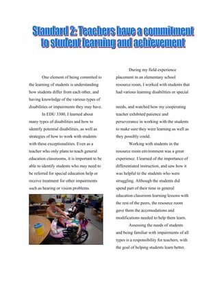During my field experience
        One element of being commited to      placement in an elementary school
the learning of students is understanding     resource room, I worked with students that
how students differ from each other, and      had various learning disabilities or special
having knowledge of the various types of
disabilities or impairments they may have.    needs, and watched how my cooperating
        In EDU 3300, I learned about          teacher exhibited patience and
many types of disabilities and how to         perseverance in working with the students
identify potential disabilities, as well as   to make sure they were learning as well as
strategies of how to work with students       they possibly could.
with these exceptionalities. Even as a               Working with students in the
teacher who only plans to teach general       resource room environment was a great
education classrooms, it is important to be   experience. I learned of the importance of
able to identify students who may need to     differentiated instruction, and saw how it
be referred for special education help or     was helpful to the students who were
receive treatment for other impairments       struggling. Although the students did
such as hearing or vision problems.           spend part of their time in general
                                              education classroom learning lessons with
                                              the rest of the peers, the resource room
                                              gave them the accomodations and
                                              modifications needed to help them learn.
                                                     Assessing the needs of students
                                              and being familiar with impairments of all
                                              types is a responsibility for teachers, with
                                              the goal of helping students learn better.
 