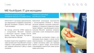 MS YouthSpark: IT для молодежи
В 2013–2014 гг. состоялась серия региональ-
ных мероприятий в поддержку инициативы
Microsoft YouthSpark и проекта «Твой курс:
IT для молодежи».
За полгода агентство STEM совместно
с  сотрудниками Microsoft побывало
в  нескольких крупных городах России:
Казани, Томске, Ярославле, Ростове-на-
Дону, Красноярске и Москве.
В рамках проекта был разработан и реали-
зован выставочный стенд Microsoft, который
соединил в себе динамику развития компа-
нии, новейшие технологии и заботу о новом
поколении.
Разработка концепции роуд-шоу
Проведение роуд-шоу в 8 городах России
Разработка и реализация
выставочного стенда
Креативная организация пространства
с  использованием бинбегов и зеленых
растений добавила ощущение домашнего
комфорта, а специально созданный интерак-
тивный «лабиринт», где обыгрывался логотип
компании Microsoft, привлекал внимание
участников в зоне инновационных развле-
чений.
Эргономичная конструкция стенда и его
наполнение были созданы с учетом частой
транспортировки, что сокращало издержки
и время монтажных работ при переезде
проекта в другие города. Логистическое
сопровождение проекта было также органи-
зовано агентством.
 