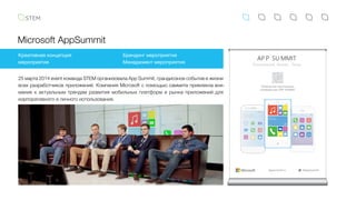 Microsoft AppSummit
25 марта 2014 event команда STEM организовала App Summit, грандиозное событие в жизни
всех разработчиков приложений. Компания Microsoft с помощью саммита привлекла вни-
мание к актуальным трендам развития мобильных платформ и рынка приложений для
корпоративного и личного использования.
Креативная концепция
мероприятия
Брендинг мероприятия
Менеджмент мероприятия
#AppSummitAppsummit.ru
AP P SU MMIT
10:00
25/0310:00AM
Clock Mail Camera
Message PhoneM usic
2525
10:00
Phone ClockM usic
Video WeatherM ail
Settings Camera Calendar
10:00
App Summit
Digital October
25Calendar
 