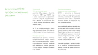 Агентство STEM:
профессиональные
решения
10 лет опыта,
1591 выполненный проект
Агентство STEM создано в Санкт-Пе-
тербурге в 2004 году. В  2010 году
в  связи с региональным развитием
компании открыто представитель-
ство в Москве. На сегодняшний день
в обоих городах работают два равно-
значных офиса.
За 10 лет профессионального опыта
нами реализовано более 1500 проектов
в области маркетинговых коммуникаций.
География проектов
Реализованные проекты агентства
профессиональной сферы охваты-
вают основные мегаполисы страны:
Санкт-Петербург, Москву, Екатерин-
бург, Новосибирск, Нижний Новгород,
Ростов-На-Дону, Мурманск, Владиво-
сток, Казань.
Комплексные решения
в маркетинговых коммуникациях
STEM — агентство с большим
опытом ведения интегрированных мар-
кетинговых кампаний. Мы работаем
с организациями, которые стремятся
и  готовы перейти на следующую сту-
пень развития бизнеса.
Мы создаем комплексные решения раз-
личных задач любого рода и помогаем
бизнесу клиентов двигаться вперед.
Содействуем выстраиванию отношений
с потребителем, правильно отвечая на
вопросы продвижения: «что?», «кому?»,
«как?», «когда?», добавляя от себя
сколько точно это будет стоить.
Работаем вдумчиво и беремся только
за те проекты, которые интересны,
именно поэтому мы можем гарантиро-
вать результат.
 