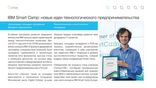 IBM Smart Camp: новые идеи технологического предпринимательства
В рамках программы развития предприни-
мательства IBM прошла серия соревнований
между технологическими проектами. Вес-
ной 2014 года агентство STEM организовало
финал конкурса IBM. В формате двухдневной
программы специалистами компании были
проведены соревнования и презентации
проектов пяти финалистов, круглые столы
и  панельные дискуссии, на которых веду-
щие российские и международные эксперты
обсудили перспективы развития технологи-
ческого предпринимательства в России.
Агентство отвечало также за площадку
мероприятия и техническое оснащение.
Московский центр Digital October лучшим
Организация площадки проведения
Брендинг мероприятия
Технологическое и логистическое
оснащение
образом передал атмосферу развития меж-
дународных IT проектов.
Брендинг площадки проведения и POS-ма-
териалы, разработанные дизайнерами
агентства, совмещали в себе корпоратив-
ную айдентику IBM и тенденции в дизайне
высокотехнологичных продуктов, собирая
воедино образ конференции Smart Camp.
Победителем же конкурса стала компания
«СинпроТЭК», поставщик инновационных
энергосберегающих решений для предпри-
ятий ЖКХ и нефтегазового сектора, которая
представит свой проект уже на международ-
ном этапе конкурса IBM Smart Camp Europe.
 