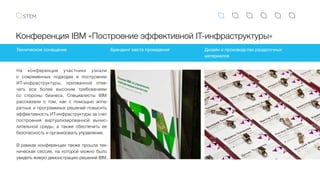 Конференция IBM «Построение эффективной IT-инфраструктуры»
На конференции участники узнали
о  современных подходах в построении
ИТ-инфраструктуры, призванной отве-
чать все более высоким требованиям
со стороны бизнеса. Специалисты IBM
рассказали о том, как с помощью аппа-
ратных и программных решений повысить
эффективность ИТ-инфраструктуры за счет
построения виртуализированной вычис-
лительной среды, а также обеспечить ее
безопасность и организовать управление.
В рамках конференции также прошла тех-
ническая сессия, на которой можно было
увидеть живую демонстрацию решений IBM.
Техническое оснащение Брендинг места проведения Дизайн и производство раздаточных
материалов
 