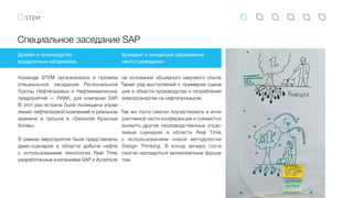 Специальное заседание SAP
Дизайн и производство
раздаточных материалов
Брендинг и концепция оформления
места проведения
Команда STEM организовала и провела
специальное заседание Региональной
Группы Нефтегазовых и Нефтехимических
предприятий — РИАК, для компании SAP.
В этот раз встреча была посвящена управ-
лению нефтегазовой компанией в реальном
времени и прошла в «Swissotel Красные
Холмы».
В рамках мероприятия были представлены
демо-сценарии в области добычи нефти
с  использованием технологии Real Time,
разработанные компаниями SAP и Accenture
на основании обширного мирового опыта.
Также ряд выступлений с примером сцена-
рия в области производства и потребления
электроэнергии на нефтепромысле.
Так же гости смогли поучаствовать в инте-
рактивной части конференции и совместно
выявить другие производственные отрас-
левые сценарии в области Real Time,
с  использованием новой методологии
Design Thinking. В конце вечера гости
смогли насладиться великолепным фурше-
том.
 