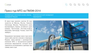 Пресс-тур МТС на ПМЭФ-2014
Аккредитация транспорта на весь период
проведения Форума
Комплексный event менеджмент
мероприятия
В пресс-туре приняли участие 20 жур-
налистов из Минска, Якутии, Нижнего
Новгорода, Москвы, Приморского края,
Екатеринбурга, Казани, Алтайского края,
Самары, Волгограда, Ростова-на-Дону,
Воронежа, Белгорода, Пскова, Санкт-Пе-
тербурга.
Трехдневная программа пресс-тура вклю-
чала в себя участие в сессиях и семинарах
Форума, пресс-завтрак с руководством
компании МТС и экскурсионно-развле-
кательные мероприятия, которые были
гармонично интегрированы в деловую про-
грамму пресс-тура.
 