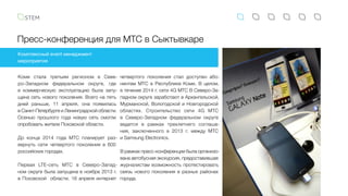 Пресс-конференция для МТС в Сыктывкаре
Комплексный event менеджмент
мероприятия
Коми стала третьим регионом в Севе-
ро-Западном федеральном округе, где
в  коммерческую эксплуатацию была запу-
щена сеть нового поколения. Всего на пять
дней раньше, 11 апреля, она появилась
в Санкт-Петербурге и Ленинградской области.
Осенью прошлого года новую сеть смогли
опробовать жители Псковской области.
До конца 2014 года МТС планирует раз-
вернуть сети четвертого поколения в 600
российских городах.
Первая LTE-сеть МТС в Северо-Запад-
ном округе была запущена в ноябре 2013 г.
в Псковской области. 16 апреля интернет
четвертого поколения стал доступен або-
нентам МТС в Республике Коми. В целом,
в течение 2014 г. сети 4G МТС В Северо-За-
падном округе заработают в Архангельской,
Мурманской, Вологодской и Новгородской
областях. Строительство сети 4G МТС
в  Северо-Западном федеральном округе
ведется в рамках трехлетнего соглаше-
ния, заключенного в 2013 г. между МТС
и Samsung Electronics.
В рамках пресс-конференции была организо-
вана автобусная экскурсия, предоставившая
журналистам возможность протестировать
связь нового поколения в разных районах
города.
 