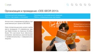 Организация и проведение «CEE-SECR 2013»
Комплексный event менеджмент
Работа с партнерами и спонсорами
Производство полиграфической продукции
Работа с информационными партнерами
Итогом четко спланированной работы стал
качественный рост проекта CEE-SECR.
Свою положительную роль сыграл и выбор
места проведения. В современном Цен-
тре Digital October на «Красном Октябре»
более 700 участников были обеспечены
условиями, максимально располагавшими
к профессиональному и неформальному
общению.
 