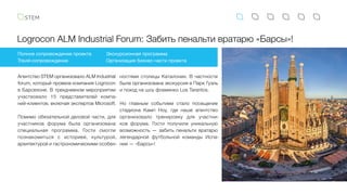 Logrocon ALM Industrial Forum: Забить пенальти вратарю «Барсы»!
Полное сопровождение проекта
Travel-сопровождение
Экскурсионная программа
Организация бизнес-части проекта
Агентство STEM организовало ALM Industrial
forum, который провела компания Logrocon
в Барселоне. В трехдневном мероприятии
участвовало 15 представителей компа-
ний-клиентов, включая экспертов Microsoft.
Помимо обязательной деловой части, для
участников форума была организована
специальная программа. Гости смогли
познакомиться с историей, культурой,
архитектурой и гастрономическими особен-
ностями столицы Каталонии. В частности
была организована экскурсия в Парк Гуэль
и поход на шоу фламенко Los Tarantos.
Но главным событием стало посещение
стадиона Камп Ноу, где наше агентство
организовало тренировку для участни-
ков форума. Гости получили уникальную
возможность — забить пенальти вратарю
легендарной футбольной команды Испа-
нии — «Барсы»!
 