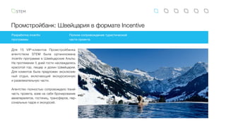 Промстройбанк: Швейцария в формате Incentive
Разработка incentiv
программы
Полное сопровождение туристической
части проекта
Для 15 VIP-клиентов Промстройбанка
агентством STEM была организована
incentiv программа в Швейцарские Альпы.
На протяжении 5 дней гости наслаждались
красотой гор, пещер и долин Швейцарии.
Для клиентов была предложен эксклюзив-
ный отдых, включающий экскурсионную
и развлекательную части.
Агентство полностью сопровождало travel-
часть проекта, взяв на себя бронирование
авиаперелетов, гостиниц, трансферов, пер-
сональных гидов и экскурсий.
 