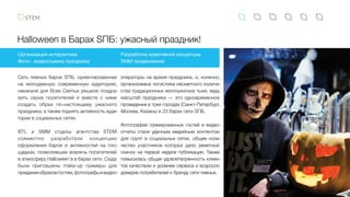Halloween в Барах SПБ: ужасный праздник!
Сеть пивных баров SПБ, ориентированная
на молодежную современную аудиторию,
накануне дня Всех Святых решила поздра-
вить своих посетителей и вместе с ними
создать образ по-настоящему ужасного
праздника, а также поднять активность ауди-
тории в социальных сетях.
BTL и SMM отделы агентства STEM
совместно разработали концепцию
оформления баров и активностей на пло-
щадках, позволившие вовлечь посетителей
в атмосферу Halloween'а в барах сети. Сюда
были приглашены make-up гримеры для
приданияобразовгостям,фотографыивидео-
Организация интерактива
Фото-, видеосъемка праздника
Разработка креативной концепции
SMM продвижение
операторы на время праздника, и, конечно, 
организована логистика несметного количе-
ства традиционных хеллоуинских тыкв, ведь
масштаб праздника — это одновременное
проведение в трех городах (Санкт-Петербург,
Москва, Казань) в 23 барах сети SПБ.
Фотографии гримированных гостей и видео-
отчеты стали удачным медийным контентом
для групп в социальных сетях, общее коли-
чество участников которых дало заметный
скачок на первой неделе публикации. Также
повысилась общая удовлетворенность клиен-
тов качеством и уровнем сервиса и возросло
доверие потребителей к бренду сети пивных.
 