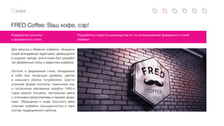 FRED Coffee: Ваш кофе, сэр!
Для запуска в Ижевске кофейни, объединя-
ющей молодежную аудиторию, движущуюся
в модном тренде, агентством был разрабо-
тал фирменный стиль и айдентика кофейни.
Логотип и фирменный стиль объединили
в  себе все тенденции дизайна, цветов
и  внешнего облика потребителя. Шести-
угольная форма логотипа, пижонские усы
и  гротескные рекламные шрифты 1950-х
годов разной толщины, пастельные цвета
с оттенками ретроспективы и яркими акцен-
тами. Обращения к моде прошлого века
отличает кофейню насыщенностью и терп-
костью традиционного напитка.
Разработка логотипа
и фирменного стиля
Разработка и верстка руководства по по использованию фирменного стиля
Нейминг
 