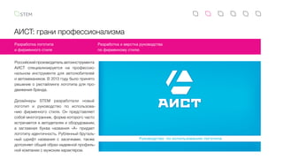 АИСТ: грани профессионализма
Российский производитель автоинструмента
АИСТ специализируется на профессио-
нальном инструменте для автолюбителей
и автомехаников. В 2013 году было принято
решение о рестайлинге логотипа для про-
движения бренда.
Дизайнеры STEM разработали новый
логотип и руководство по использова-
нию фирменного стиля. Он представляет
собой многогранник, форма которого часто
встречается в автодеталях и оборудовании,
а  заглавная буква названия «А» придает
логотипу идентичность. Рубленный бруталь-
ный шрифт названия с засечками, также
дополняет общий образ надежной профиль-
ной компании с мужским характером.
Разработка логотипа
и фирменного стиля
Разработка и верстка руководства
по фирменному стилю
Руководство по использованию логотипа
1. Л
1.1 О
Логот
знака
За ос
наибо
среди
Постр
Знак
образ
ни рас
Суще
симме
знака
испол
и, тол
испол
Начер
ввиде
нанес
 