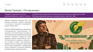 Skoda Пулково: «По машинам!»
Задачей рекламной кампании было при-
влечение внимания целевой аудитории
к автосалону, повышение узнаваемости
бренда «Пулково-Авто».
Агентство STEM разработало и реализовало
интегрированную промо-кампанию «По
машинам!». Ее стратегия была построена на
использовании местоположения автосалона
(аэропорт «Пулково»). Отсюда был сфор-
мирован ключевой эмоциональный посыл:
«В Пулково-Авто не машины, а самолеты —
они не ездят, а летают». Ряд визуальных
образов пилотов и самолетов, присутствую-
щих на промо-материалах, и побуждающий
слоган объединили и наполнили кампанию
запоминающейся продающей идеей.
Разработка креативной концепции
рекламной кампании и главного послания
Разработка цвето-графической концепции рекламной кампании и адаптации на POSM
Реализация рекламной кампании по каналам Outdoor, Indoor, BTL, Web
 