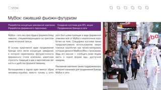 MyBox: оживший фьюжн-футуризм
MyBox – сеть эко-фастфуда в формате блюд
навынос, специализирующаяся на приготов-
лении японской лапши.
В основу креативной идеи продвижения
бренда сети легла концепция заведения,
в которой переплелись футуристичность
фирменного стиля компании, азиатская
строгость традиций в еде и европейская лег-
кость и удобство формата takeaway.
Воплощением и ядром идеи явился образ
человека-коробки, вместо головы у кото-
Создание костюма для BTL акции
Продвижение бренда в сети
Разработка концепции рекламной кампании
Разработка фирменного персонажа
рого был шлем-трапеция в виде фирменной
упаковки wok от MyBox и аналогичные коро-
бочки на теле. Специфика костюма также
предусматривала использование закре-
пленных коробочек как промо-материала,
которым делился МайБоксМэн с прохожими.
Ведь его миссия — сообщить всем людям
весть о новой форме еды, доступной
каждому.
Рекламная кампания также поддерживалась
интернет-каналами для продвижения бренда
MyBox в сети.
 