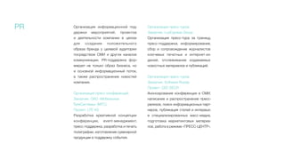 PR Организация информационной под-
держки мероприятий, проектов
и  деятельности компании в целом
для создания положительного
образа бренда у целевой аудитории
посредством СМИ и других каналов
коммуникации. PR-поддержка фор-
мирует не только образ бизнеса, но
и основной информационный поток,
а  также распространение новостей
компании.
Организация пресс-конференций
Заказчик: ОАО «Мобильные
ТелеСистемы» (МТС)
Проект: LTE 4G
Разработка креативной концепции
конференции, event-менеджмент,
пресс-поддержка, разработка и печать
полиграфии, изготовление сувенирной
продукции в поддержку события.
Организация пресс-туров
Заказчик: LuxExpress Group
Организация пресс-тура за границу,
пресс-поддержка, информирование,
сбор и сопровождение журналистов
ключевых печатных и интернет-из-
даний, отслеживание издаваемых
новостных материалов и публикаций.
Организация пресс-туров
Заказчик: Software Russia
Проект: CEE-SECR
Анонсирование конференции в СМИ,
написание и распространение пресс-
релизов, поиск информационных парт-
неров, публикация статей и интервью
в специализированных масс-медиа,
подготовка маркетинговых материа-
лов, работа в режиме «ПРЕСС-ЦЕНТР».
 
