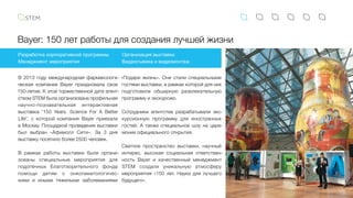 Bayer: 150 лет работы для создания лучшей жизни
В 2013 году международная фармакологи-
ческая компания Bayer праздновала свое
150-летие. К этой торжественной дате агент-
ством STEM была организована профильная
научно-познавательная интерактивная
выставка "150 Years. Science For A Better
Life", с которой компания Bayer приехала
в Москву. Площадкой проведения выставки
был выбран «Афимолл Сити». За 3  дня
выставку посетило более 2500 человек.
В рамках работы выставки были органи-
зованы специальные мероприятия для
подопечных Благотворительного фонда
помощи детям с онкогематологичес-
кими и  иными тяжелыми заболеваниями
Разработка корпоративной программы
Менеджмент мероприятия
Организация выставки
Видеосъемка и видеомонтаж
«Подари жизнь». Они стали специальными
гостями выставки, в рамках которой для них
подготовили обширную развлекательную
программу и экскурсию.
Сотрудники агентства разрабатывали экс-
курсионную программу для иностранных
гостей. А также специальное шоу на цере-
монии официального открытия.
Светлое пространство выставки, научный
интерес, высокая социальная ответствен-
ность Bayer и качественный менеджмент
STEM создали уникальную атмосферу
мероприятия «150 лет. Наука для лучшего
будущего».
 