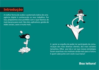 A gente se orgulha de poder ter participado da comu-
nicação dos mais diversos clientes, dos mais variados
tamanhos. Olhar pra trás e ver que nossas estratégias
foram assertivas nos motivam ainda mais para o futuro.
E quem sabe junto com você e sua marca?
Boa leitura!
Introdução
A melhor forma de avaliar o potencial criativo de uma
agência digital é conhecendo os seus trabalhos. Por
isso, preparamos esse portfólio com o que fizemos de
mais bacana para você. São sites, aplicativos, gestão de
redes sociais, cases e muito mais.
 