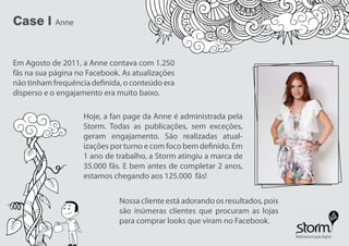 Case l Anne
Em Agosto de 2011, a Anne contava com 1.250
fãs na sua página no Facebook. As atualizações
não tinham frequência definida, o conteúdo era
disperso e o engajamento era muito baixo.
Hoje, a fan page da Anne é administrada pela
Storm. Todas as publicações, sem exceções,
geram engajamento. São realizadas atual-
izações por turno e com foco bem definido. Em
1 ano de trabalho, a Storm atingiu a marca de
35.000 fãs. E bem antes de completar 2 anos,
estamos chegando aos 125.000 fãs!
Nossa cliente está adorando os resultados, pois
são inúmeras clientes que procuram as lojas
para comprar looks que viram no Facebook.
 