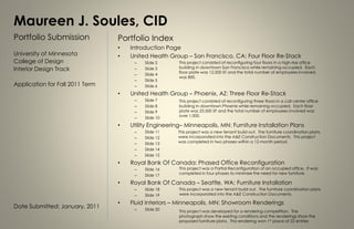 Maureen J. Soules, CID
Portfolio Submission             Portfolio Index
                                 •   Introduction Page
University of Minnesota          •   United Health Group – San Francisco, CA: Four Floor Re-Stack
College of Design                     –   Slide 2      This project consisted of reconfiguring four floors in a high-rise office
                                                       building in downtown San Francisco while remaining occupied. Each
Interior Design Track                 –   Slide 3
                                                       floor plate was 12,500 SF and the total number of employees involved
                                      –   Slide 4
                                                       was 800.
                                      –   Slide 5
Application for Fall 2011 Term        –   Slide 6
                                 •   United Health Group – Phoenix, AZ: Three Floor Re-Stack
                                      –   Slide 7      This project consisted of reconfiguring three floors in a call center office
                                      –   Slide 8      building in downtown Phoenix while remaining occupied. Each floor
                                      –   Slide 9      plate was 23,500 SF and the total number of employees involved was
                                      –   Slide 10     over 1,000.

                                 •   Utility Engineering– Minneapolis, MN: Furniture Installation Plans
                                      –   Slide 11     This project was a new tenant build out. The furniture coordination plans
                                      –   Slide 12     were incorporated into the A&E Construction Documents. This project
                                      –   Slide 13     was completed in two phases within a 12-month period.
                                      –   Slide 14
                                      –   Slide 15
                                 •   Royal Bank Of Canada: Phased Office Reconfiguration
                                      –   Slide 16     This project was a Partial Reconfiguration of an occupied office. It was
                                      –   Slide 17     completed in four phases to minimize the need for new furniture.

                                 •   Royal Bank Of Canada – Seattle, WA: Furniture Installation
                                      –   Slide 18     This project was a new tenant build out. The furniture coordination plans
                                      –   Slide 19     were incorporated into the A&E Construction Documents.

                                 •   Fluid Interiors – Minneapolis, MN: Showroom Renderings
Date Submitted: January, 2011         –   Slide 20     This project was developed for a rendering competition. The
                                                       photograph show the existing conditions and the renderings show the
                                                       proposed furniture plans. This rendering won 1st place of 22 entries
 